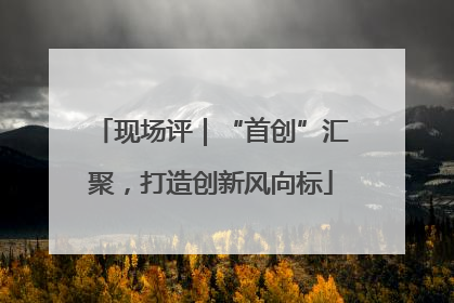 现场评｜“首创”汇聚，打造创新风向标